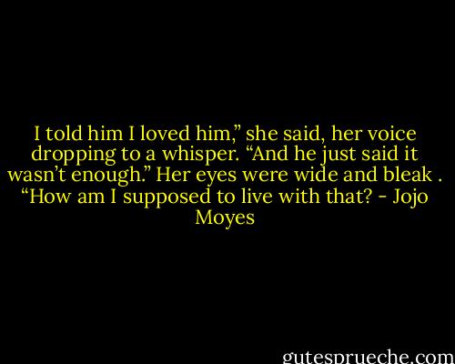 I told him I loved him,” she said, her voice dropping to a whisper. “And he just said it wasn’t enough.” Her eyes were wide and bleak . “How am I supposed to live with that? - Jojo Moyes