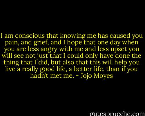 I am conscious that knowing me has caused you pain, and grief, and I hope that one day when you are less angry with me and less upset you will see not just that I could only have done the thing that I did, but also that this will help you live a really good life, a better life, than if you hadn’t met me. - Jojo Moyes