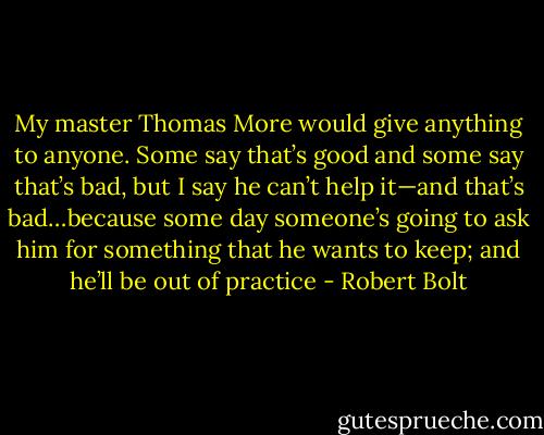 My master Thomas More would give anything to anyone. Some say that’s good and some say that’s bad, but I say he can’t help it—and that’s bad…because some day someone’s going to ask him for something that he wants to keep; and he’ll be out of practice - Robert Bolt