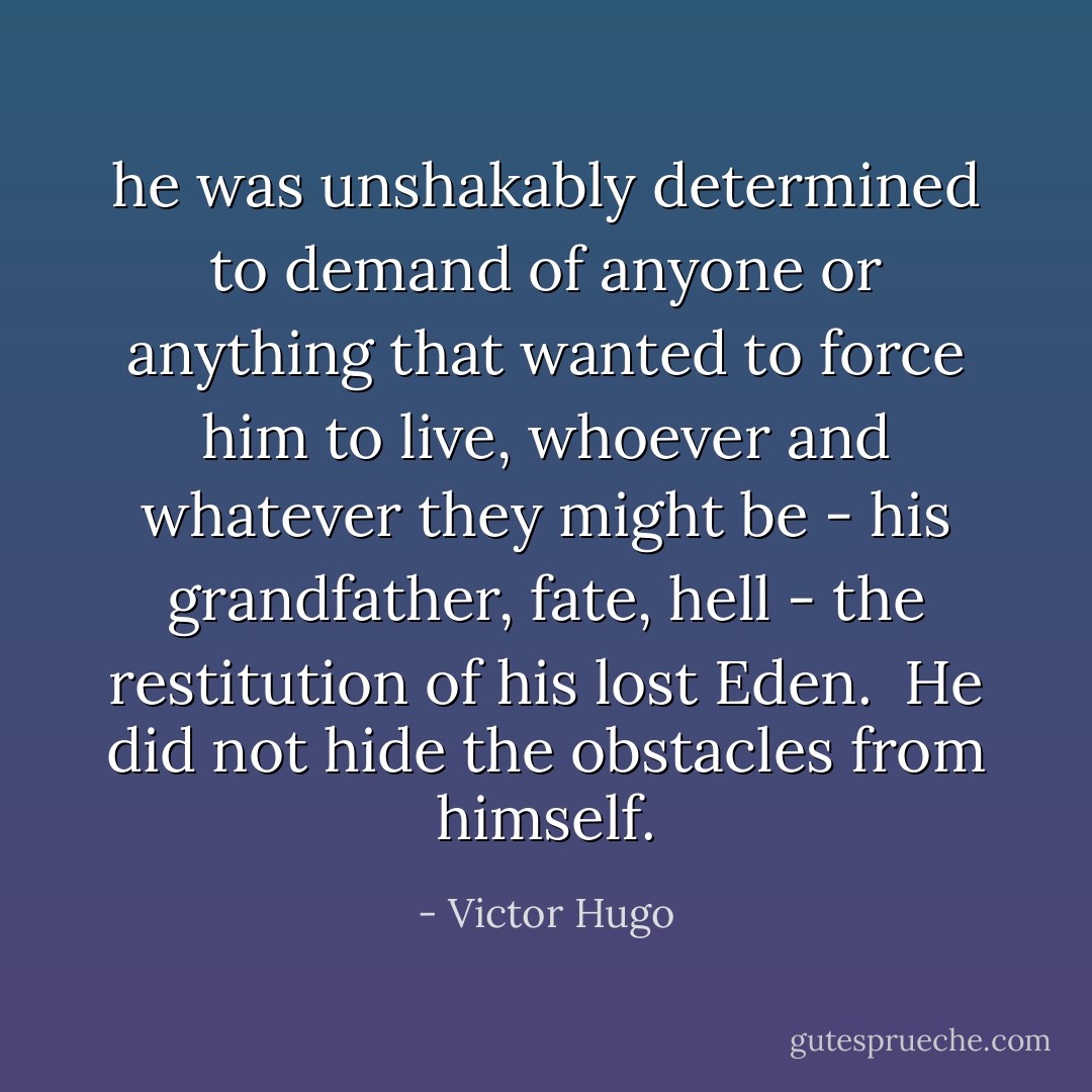 he was unshakably determined to demand of anyone or anything that wanted to force him to live, whoever and whatever they might be - his grandfather, fate, hell - the restitution of his lost Eden.<br /><br />He did not hide the obstacles from himself. - Victor Hugo