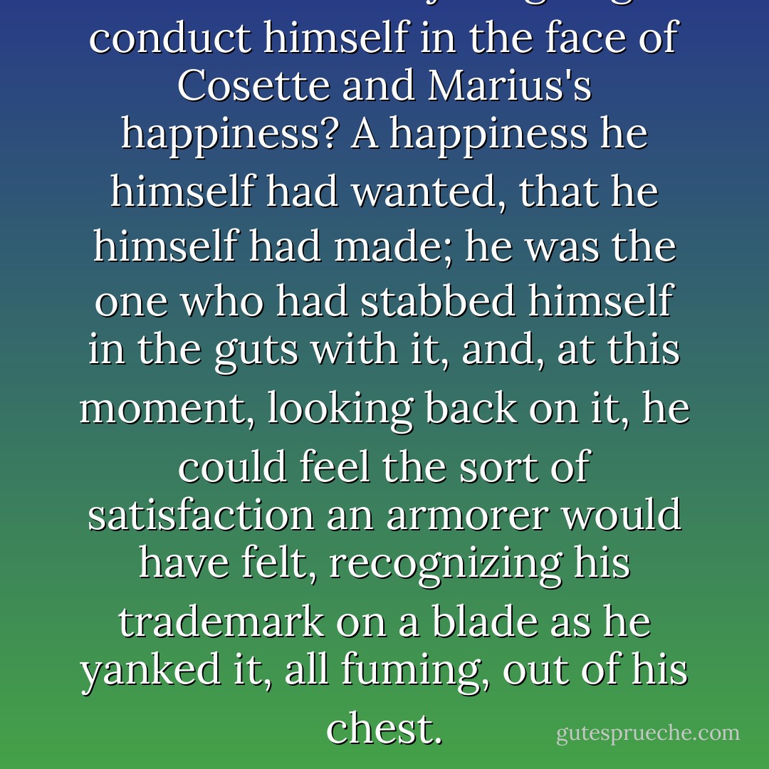 How was Jean Valjean going to conduct himself in the face of Cosette and Marius's happiness? A happiness he himself had wanted, that he himself had made; he was the one who had stabbed himself in the guts with it, and, at this moment, looking back on it, he could feel the sort of satisfaction an armorer would have felt, recognizing his trademark on a blade as he yanked it, all fuming, out of his chest. - Victor Hugo