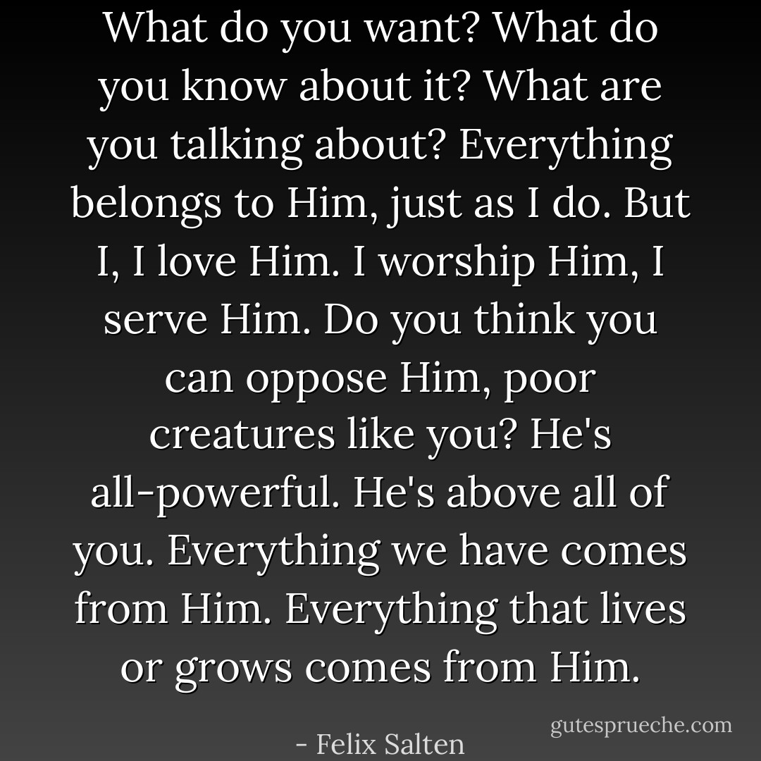 What do you want? What do you know about it? What are you talking about? Everything belongs to Him, just as I do. But I, I love Him. I worship Him, I serve Him. Do you think you can oppose Him, poor creatures like you? He's all-powerful. He's above all of you. Everything we have comes from Him. Everything that lives or grows comes from Him. - Felix Salten