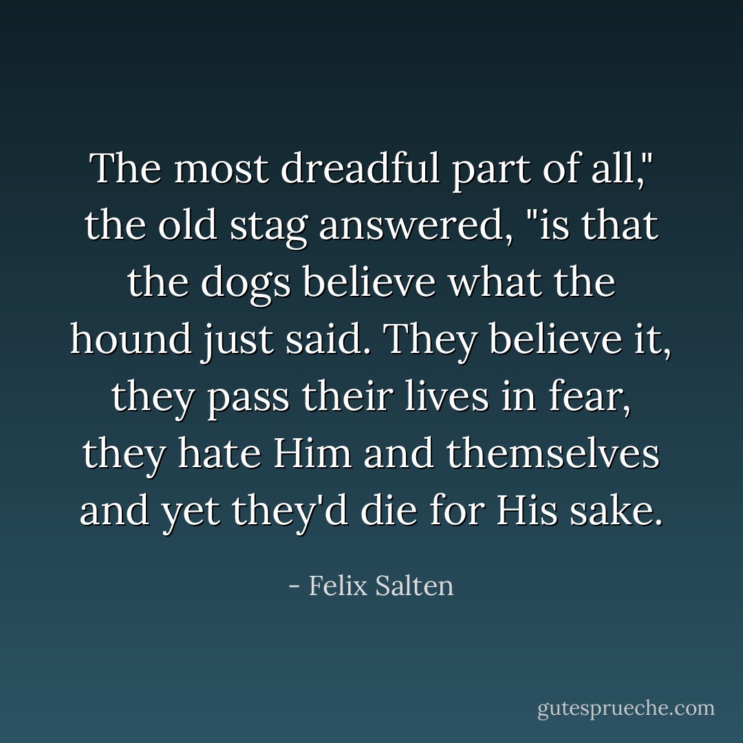The most dreadful part of all," the old stag answered, "is that the dogs believe what the hound just said. They believe it, they pass their lives in fear, they hate Him and themselves and yet they'd die for His sake. - Felix Salten