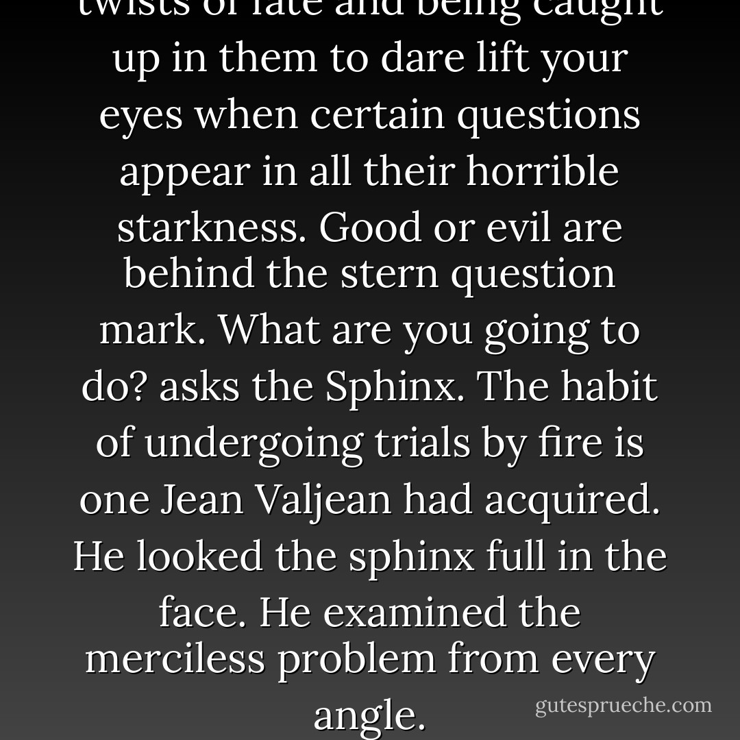 You have to be used to the twists of fate and being caught up in them to dare lift your eyes when certain questions appear in all their horrible starkness. Good or evil are behind the stern question mark. What are you going to do? asks the Sphinx.<br />The habit of undergoing trials by fire is one Jean Valjean had acquired. He looked the sphinx full in the face. He examined the merciless problem from every angle. - Victor Hugo