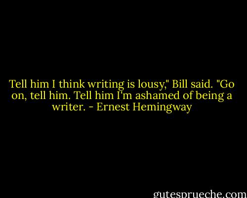 Tell him I think writing is lousy," Bill said. "Go on, tell him. Tell him I'm ashamed of being a writer. - Ernest Hemingway