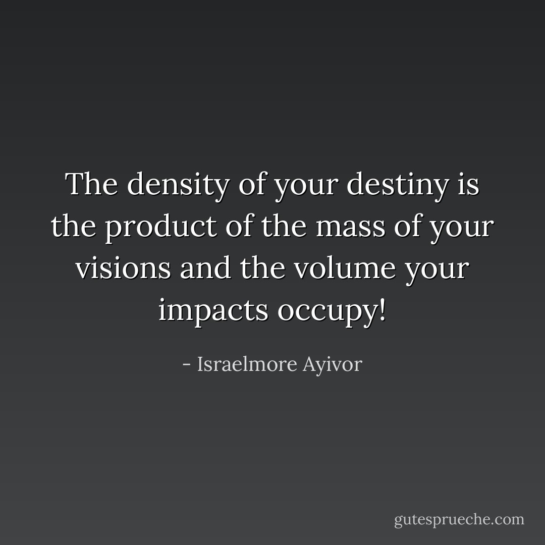 The density of your destiny is the product of the mass of your visions and the volume your impacts occupy! - Israelmore Ayivor