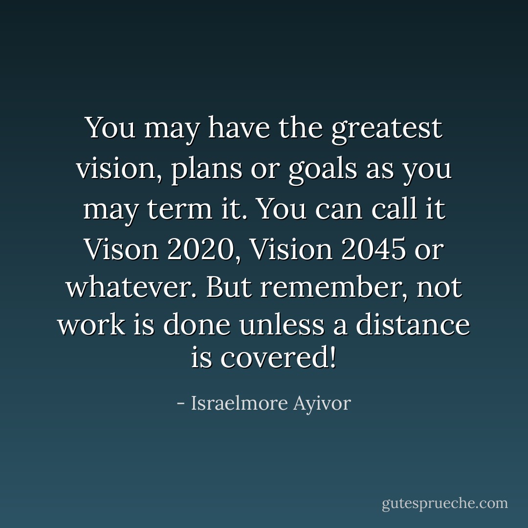 You may have the greatest vision, plans or goals as you may term it. You can call it Vison 2020, Vision 2045 or whatever. But remember, not work is done unless a distance is covered! - Israelmore Ayivor