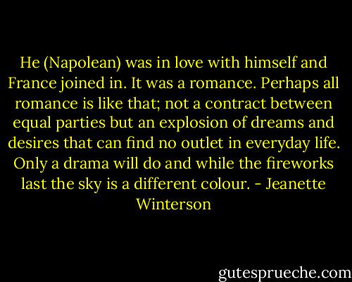 He (Napolean) was in love with himself and France joined in. It was a romance. Perhaps all romance is like that; not a contract between equal parties but an explosion of dreams and desires that can find no outlet in everyday life. Only a drama will do and while the fireworks last the sky is a different colour. - Jeanette Winterson
