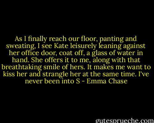 As I finally reach our floor, panting and sweating, I see Kate leisurely leaning against her office door, coat off, a glass of water in hand. She offers it to me, along with that breathtaking smile of hers.<br />It makes me want to kiss her and strangle her at the same time. I've never been into S - Emma Chase