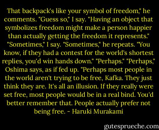 That backpack's like your symbol of freedom," he comments.<br />"Guess so," I say.<br />"Having an object that symbolizes freedom might make a person happier than actually getting the freedom it represents."<br />"Sometimes," I say.<br />"Sometimes," he repeats. "You know, if they had a contest for the world's shortest replies, you'd win hands down."<br />"Perhaps."<br />"Perhaps," Oshima says, as if fed up. "Perhaps most people in the world aren't trying to be free, Kafka. They just think they are. It's all an illusion. If they really were set free, most people would be in a real bind. You'd better remember that. People actually prefer not being free. - Haruki Murakami