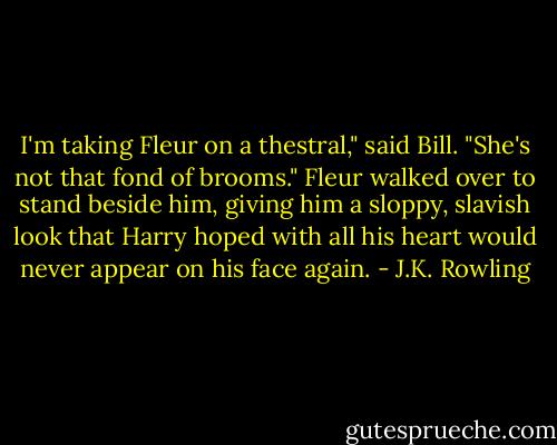 I'm taking Fleur on a thestral," said Bill. "She's not that fond of brooms."<br />Fleur walked over to stand beside him, giving him a sloppy, slavish look that Harry hoped with all his heart would never appear on his face again. - J.K. Rowling