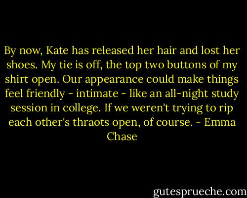 By now, Kate has released her hair and lost her shoes. My tie is off, the top two buttons of my shirt open. Our appearance could make things feel friendly - intimate - like an all-night study session in college.<br />If we weren't trying to rip each other's thraots open, of course. - Emma Chase