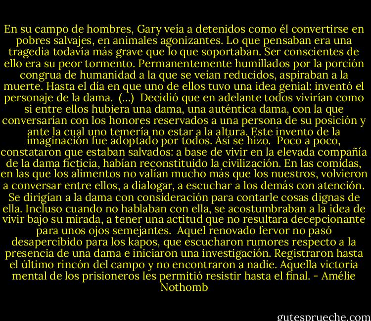 En su campo de hombres, Gary veía a detenidos como él convertirse en pobres salvajes, en animales agonizantes. Lo que pensaban era una tragedia todavía más grave que lo que soportaban. Ser conscientes de ello era su peor tormento. Permanentemente humillados por la porción congrua de humanidad a la que se veían reducidos, aspiraban a la muerte. Hasta el día en que uno de ellos tuvo una idea genial: inventó el personaje de la dama.<br /><br />(…)<br /><br />Decidió que en adelante todos vivirían como si entre ellos hubiera una dama, una auténtica dama, con la que conversarían con los honores reservados a una persona de su posición y ante la cual uno temería no estar a la altura. Este invento de la imaginación fue adoptado por todos. Así se hizo.<br /><br />Poco a poco, constataron que estaban salvados: a base de vivir en la elevada compañía de la dama ficticia, habían reconstituido la civilización. En las comidas, en las que los alimentos no valían mucho más que los nuestros, volvieron a conversar entre ellos, a dialogar, a escuchar a los demás con atención. Se dirigían a la dama con consideración para contarle cosas dignas de ella. Incluso cuando no hablaban con ella, se acostumbraban a la idea de vivir bajo su mirada, a tener una actitud que no resultara decepcionante para unos ojos semejantes.<br /><br />Aquel renovado fervor no pasó desapercibido para los kapos, que escucharon rumores respecto a la presencia de una dama e iniciaron una investigación. Registraron hasta el último rincón del campo y no encontraron a nadie. Aquella victoria mental de los prisioneros les permitió resistir hasta el final. - Amélie Nothomb