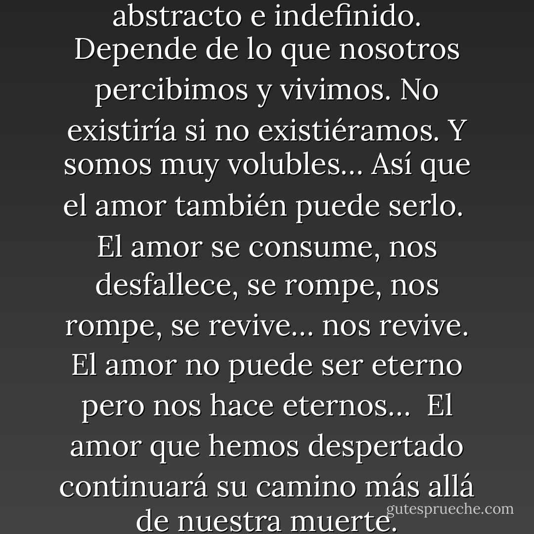 El amor es algo demasiado abstracto e indefinido. Depende de lo que nosotros percibimos y vivimos. No existiría si no existiéramos. Y somos muy volubles… Así que el amor también puede serlo.<br /><br />El amor se consume, nos desfallece, se rompe, nos rompe, se revive… nos revive. El amor no puede ser eterno pero nos hace eternos…<br /><br />El amor que hemos despertado continuará su camino más allá de nuestra muerte. - Jul Maroh