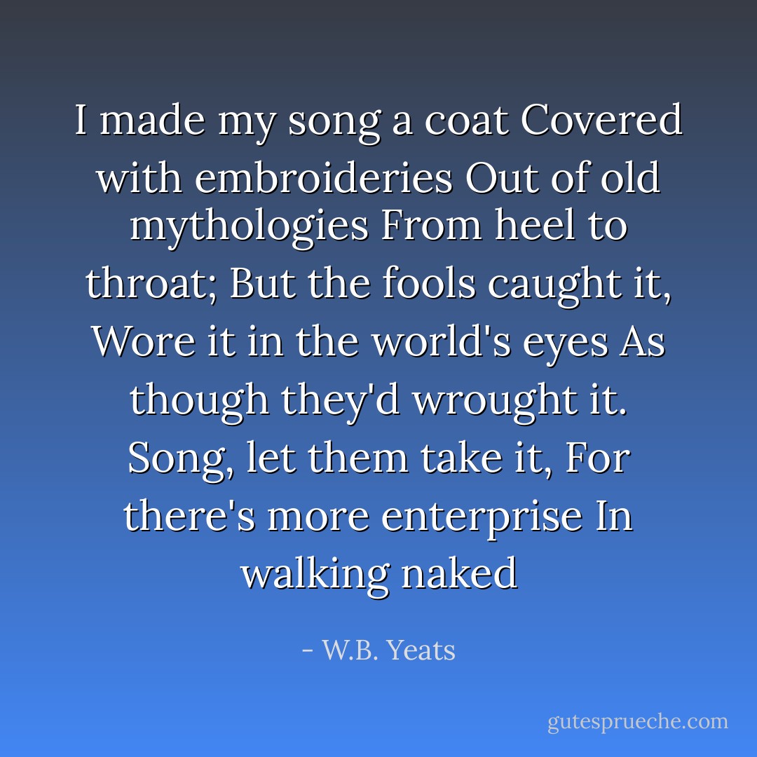 I made my song a coat<br />Covered with embroideries<br />Out of old mythologies<br />From heel to throat;<br />But the fools caught it,<br />Wore it in the world's eyes<br />As though they'd wrought it.<br />Song, let them take it,<br />For there's more enterprise<br />In walking naked - W.B. Yeats