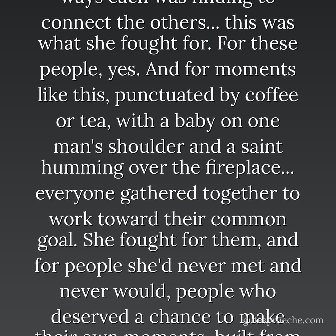 This...all this, the room, the people here,the odd little pairs and groups they'd formed, the ways each was finding to connect the others... this was what she fought for. For these people, yes. And for moments like this, punctuated by coffee or tea, with a baby on one man's shoulder and a saint humming over the fireplace... everyone gathered together to work toward their common goal. She fought for them, and for people she'd never met and never would, people who deserved a chance to make their own moments, built from their own flawed choices, with the people they found. - Eileen Wilks
