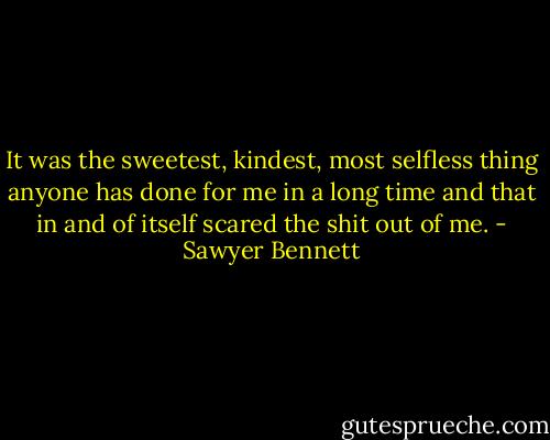 It was the sweetest, kindest, most selfless thing anyone has done for me in a long time and that in and of itself scared the shit out of me. - Sawyer Bennett