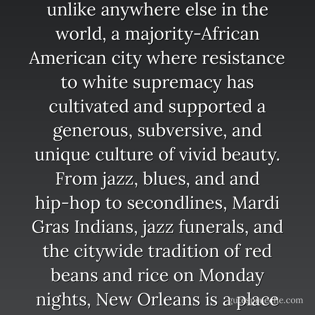 Those who have not lived in New Orleans have missed an incredible, glorious, vital city--a place with an energy unlike anywhere else in the world, a majority-African American city where resistance to white supremacy has cultivated and supported a generous, subversive, and unique culture of vivid beauty. From jazz, blues, and and hip-hop to secondlines, Mardi Gras Indians, jazz funerals, and the citywide tradition of red beans and rice on Monday nights, New Orleans is a place of art and music and food and traditions and sexuality and liberation. - Jordan Flaherty