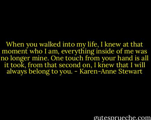 When you walked into my life, I knew at that moment who I am, everything inside of me was no longer mine. One touch from your hand is all it took, from that second on, I knew that I will always belong to you. - Karen-Anne Stewart