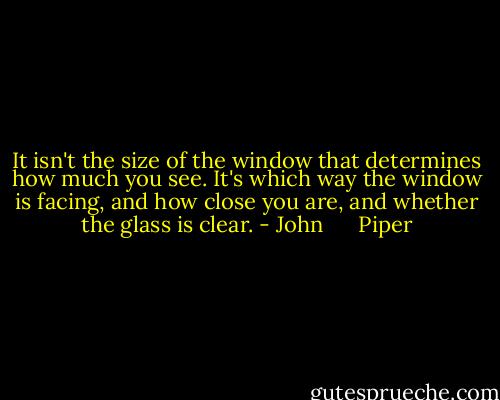 It isn't the size of the window that determines how much you see. It's which way the window is facing, and how close you are, and whether the glass is clear. - John      Piper