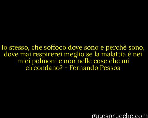 Io stesso, che soffoco dove sono e perchè sono, dove mai respirerei meglio se la malattia è nei miei polmoni e non nelle cose che mi circondano? - Fernando Pessoa