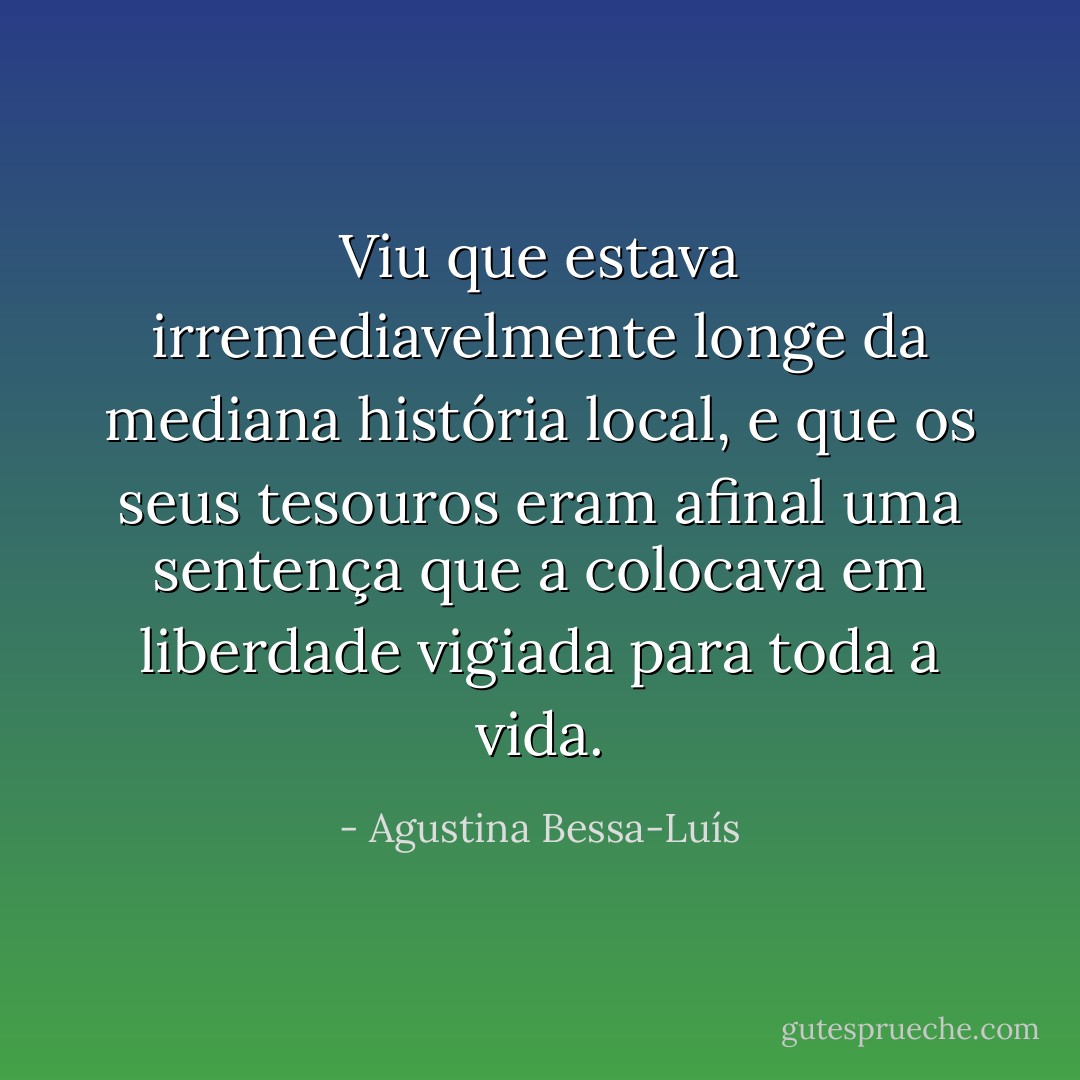 Viu que estava irremediavelmente longe da mediana história local, e que os seus tesouros eram afinal uma sentença que a colocava em liberdade vigiada para toda a vida. - Agustina Bessa-Luís