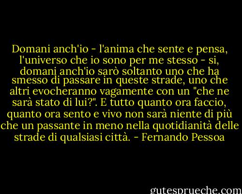 Domani anch'io - l'anima che sente e pensa, l'universo che io sono per me stesso - si, domani anch'io sarò soltanto uno che ha smesso di passare in queste strade, uno che altri evocheranno vagamente con un "che ne sarà stato di lui?". E tutto quanto ora faccio, quanto ora sento e vivo non sarà niente di più che un passante in meno nella quotidianità delle strade di qualsiasi città. - Fernando Pessoa