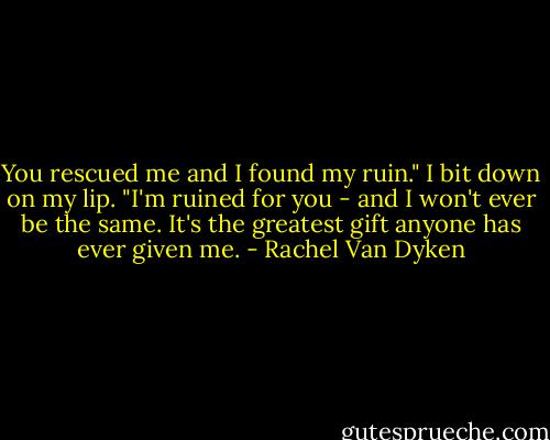 You rescued me and I found my ruin." I bit down on my lip. "I'm ruined for you - and I won't ever be the same. It's the greatest gift anyone has ever given me. - Rachel Van Dyken