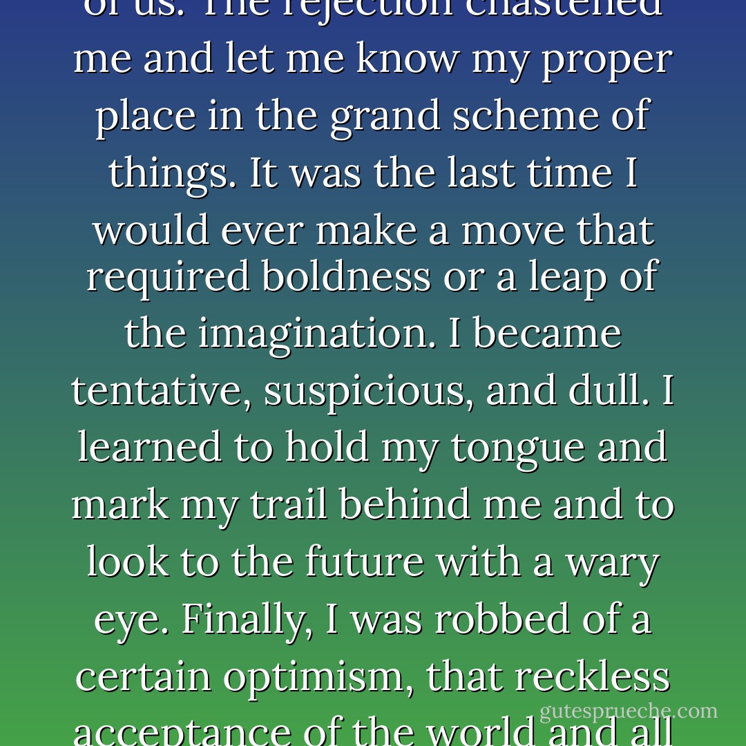 We began our life together at a moment of natural self-pity and defeat that left an inimitable impression on both of us. The rejection chastened me and let me know my proper place in the grand scheme of things. It was the last time I would ever make a move that required boldness or a leap of the imagination. I became tentative, suspicious, and dull. I learned to hold my tongue and mark my trail behind me and to look to the future with a wary eye. Finally, I was robbed of a certain optimism, that reckless acceptance of the world and all it could hand my way that had been my strength and deliverance. - Pat Conroy