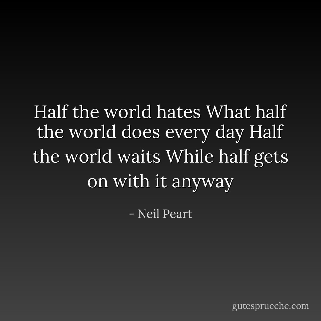 Half the world hates<br />What half the world does every day<br />Half the world waits<br />While half gets on with it anyway - Neil Peart