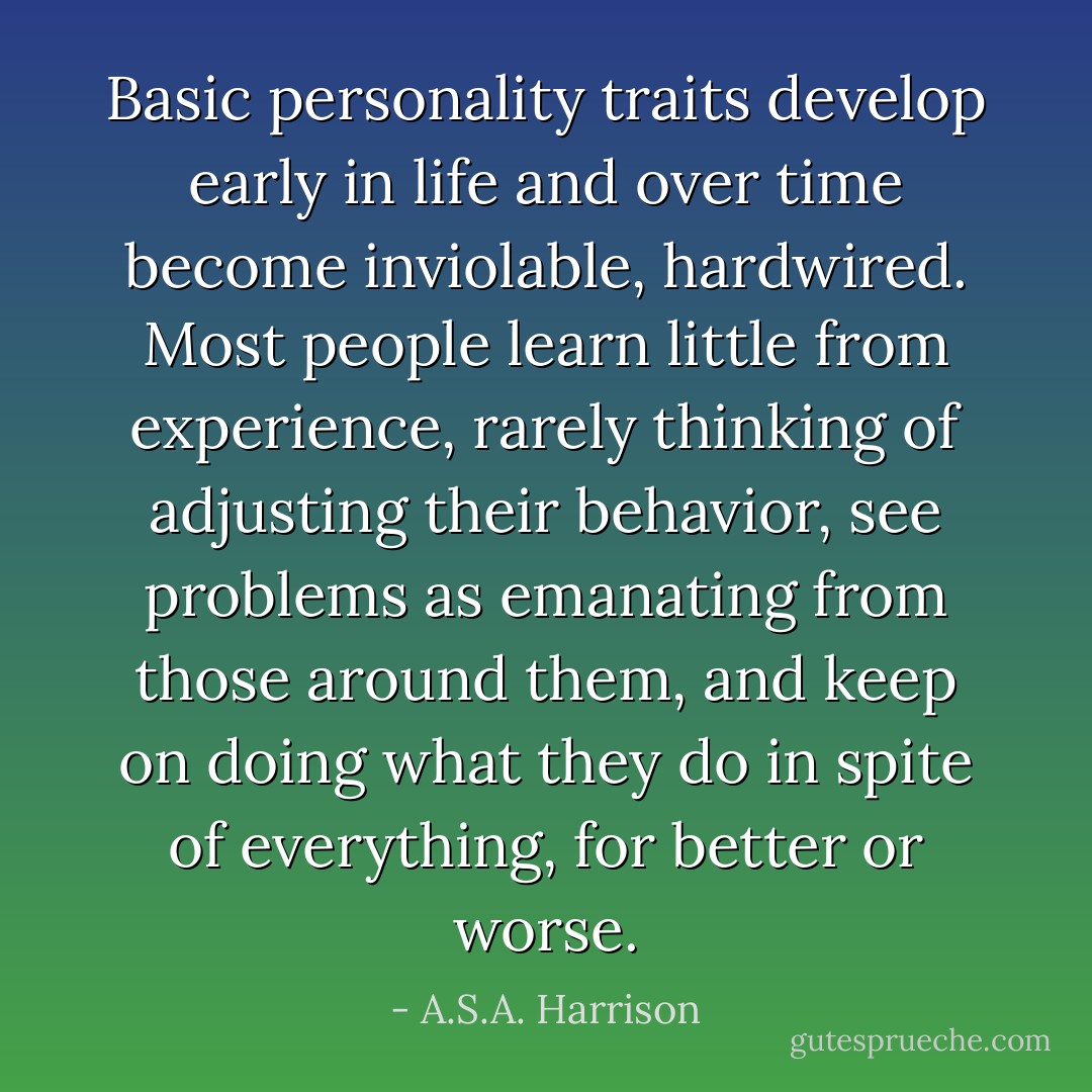 Basic personality traits develop early in life and over time become inviolable, hardwired. Most people learn little from experience, rarely thinking of adjusting their behavior, see problems as emanating from those around them, and keep on doing what they do in spite of everything, for better or worse. - A.S.A. Harrison