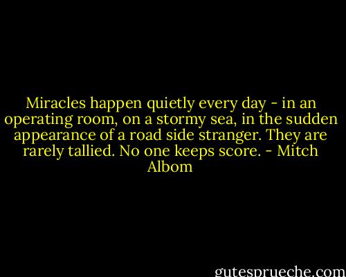 Miracles happen quietly every day - in an operating room, on a stormy sea, in the sudden appearance of a road side stranger. They are rarely tallied. No one keeps score. - Mitch Albom