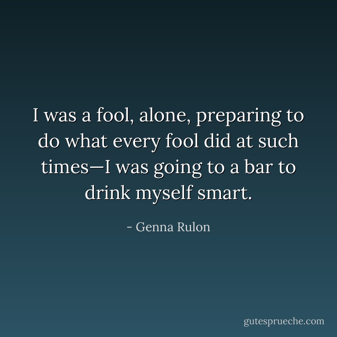 I was a fool, alone, preparing to do what every fool did at such times—I was going to a bar to drink myself smart. - Genna Rulon