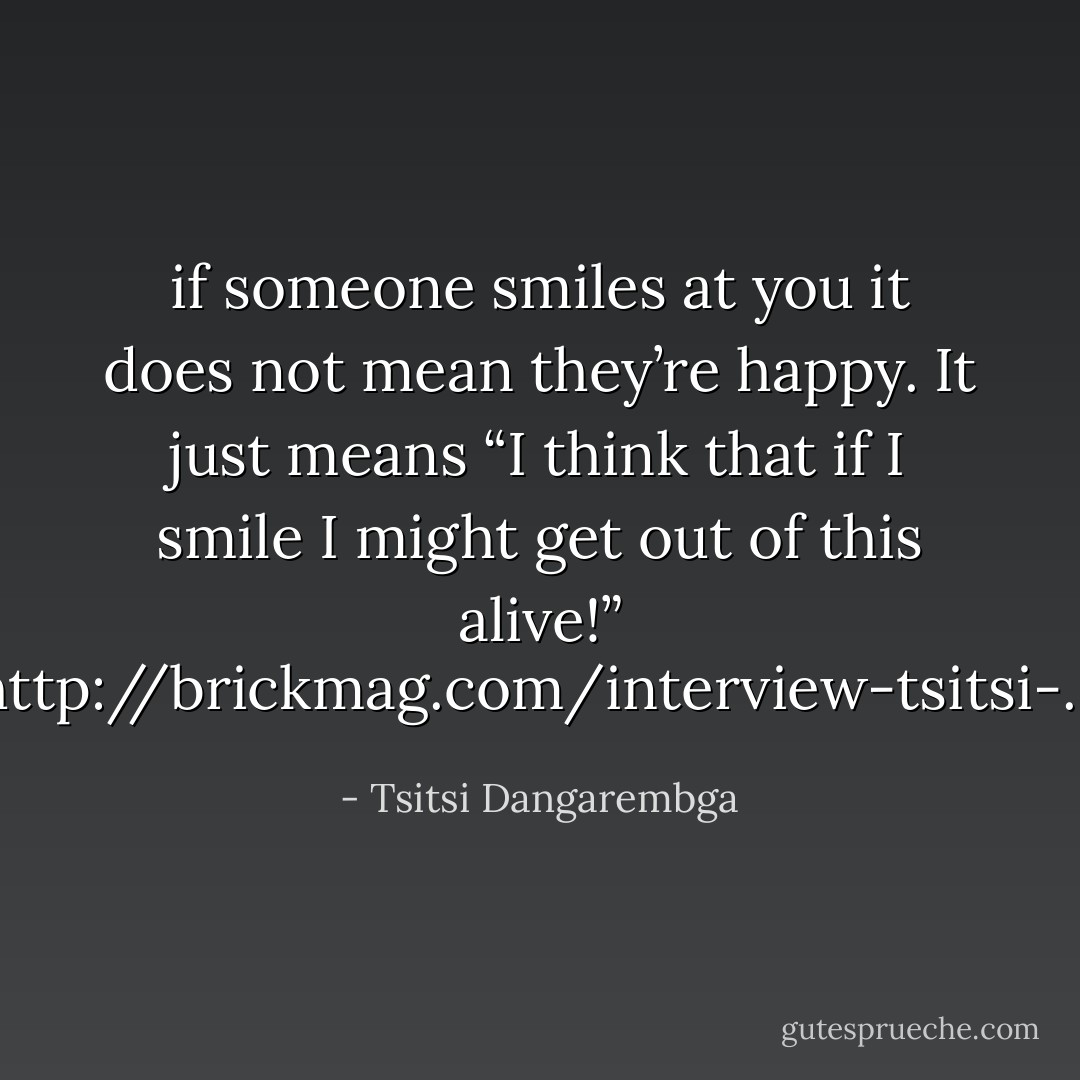 if someone smiles at you it does not mean they’re happy. It just means “I think that if I smile I might get out of this alive!” [<a target="_blank" rel="noopener nofollow" href="http://brickmag.com/interview-tsitsi-dangarembga">http://brickmag.com/interview-tsitsi-...</a>] - Tsitsi Dangarembga