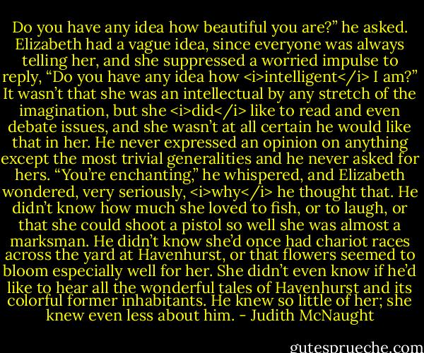 Do you have any idea how beautiful you are?” he asked.<br />Elizabeth had a vague idea, since everyone was always telling her, and she suppressed a worried impulse to reply, “Do you have any idea how <i>intelligent</i> I am?” It wasn’t that she was an intellectual by any stretch of the imagination, but she <i>did</i> like to read and even debate issues, and she wasn’t at all certain he would like that in her. He never expressed an opinion on anything except the most trivial generalities and he never asked for hers.<br />“You’re enchanting,” he whispered, and Elizabeth wondered, very seriously, <i>why</i> he thought that. He didn’t know how much she loved to fish, or to laugh, or that she could shoot a pistol so well she was almost a marksman. He didn’t know she’d once had chariot races across the yard at Havenhurst, or that flowers seemed to bloom especially well for her. She didn’t even know if he’d like to hear all the wonderful tales of Havenhurst and its colorful former inhabitants. He knew so little of her; she knew even less about him. - Judith McNaught