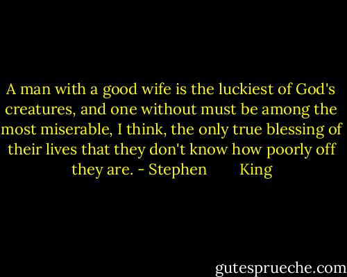 A man with a good wife is the luckiest of God's creatures, and one without must be among the most miserable, I think, the only true blessing of their lives that they don't know how poorly off they are. - Stephen        King