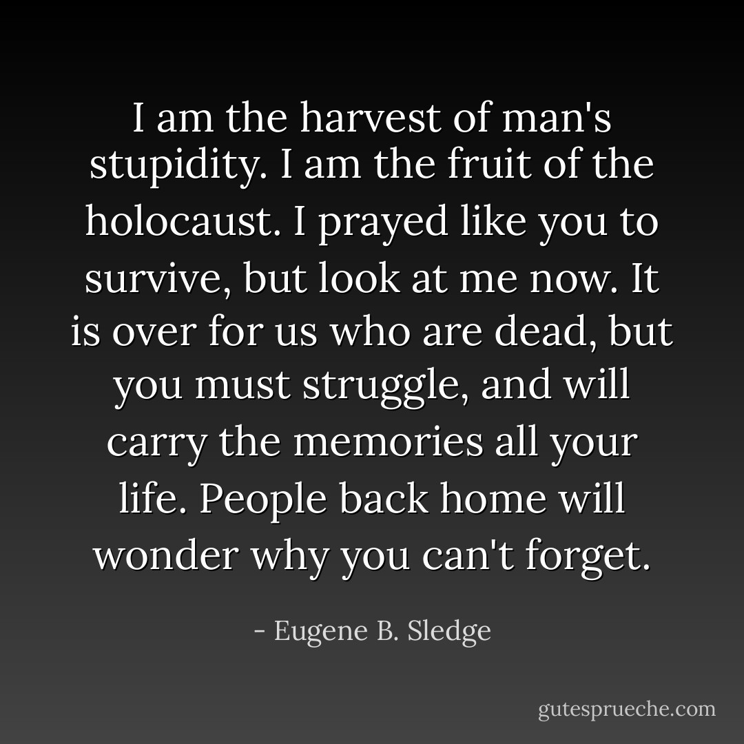 I am the harvest of man's stupidity. I am the fruit of the holocaust. I prayed like you to survive, but look at me now. It is over for us who are dead, but you must struggle, and will carry the memories all your life. People back home will wonder why you can't forget. - Eugene B. Sledge