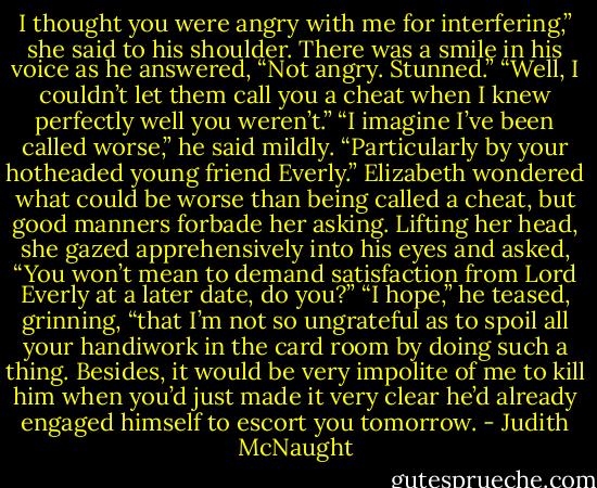 I thought you were angry with me for interfering,” she said to his shoulder.<br />There was a smile in his voice as he answered, “Not angry. Stunned.”<br />“Well, I couldn’t let them call you a cheat when I knew perfectly well you weren’t.”<br />“I imagine I’ve been called worse,” he said mildly. “Particularly by your hotheaded young friend Everly.”<br />Elizabeth wondered what could be worse than being called a cheat, but good manners forbade her asking. Lifting her head, she gazed apprehensively into his eyes and asked, “You won’t mean to demand satisfaction from Lord Everly at a later date, do you?”<br />“I hope,” he teased, grinning, “that I’m not so ungrateful as to spoil all your handiwork in the card room by doing such a thing. Besides, it would be very impolite of me to kill him when you’d just made it very clear he’d already engaged himself to escort you tomorrow. - Judith McNaught