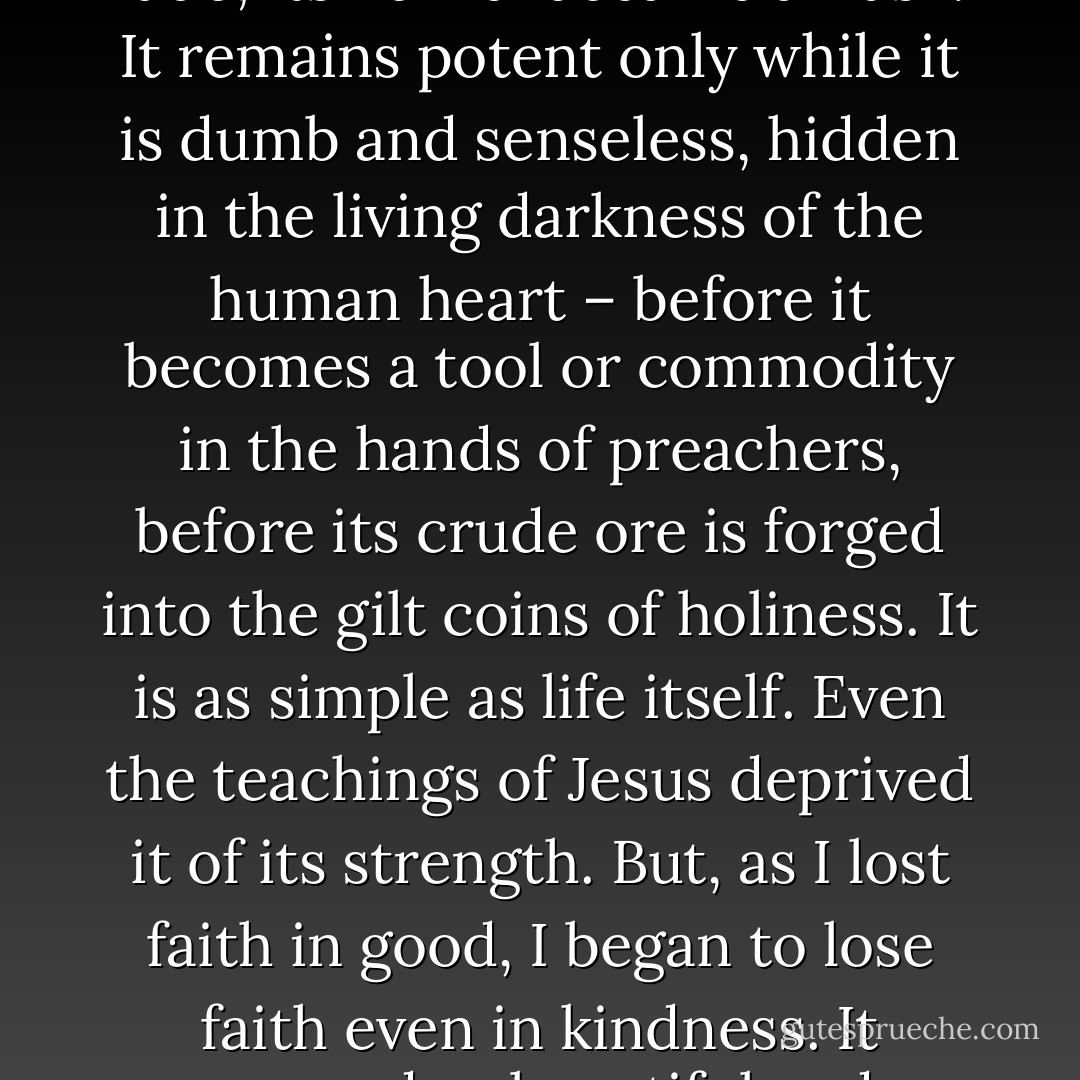 This kindness, this stupid kindness, is what is most truly human in a human being. It is what sets man apart, the highest achievement of his soul. No, it says, life is not evil!<br />This kindness is both senseless and wordless. It is instinctive, blind. When Christianity clothed it in the teachings of the Church Fathers, it began to fade; its kernel became a husk. It remains potent only while it is dumb and senseless, hidden in the living darkness of the human heart – before it becomes a tool or commodity in the hands of preachers, before its crude ore is forged into the gilt coins of holiness. It is as simple as life itself. Even the teachings of Jesus deprived it of its strength.<br />But, as I lost faith in good, I began to lose faith even in kindness. It seemed as beautiful and powerless as dew. What use was it if it was not contagious?<br />How can one make a power of it without losing it, without turning it into a husk as the Church did? Kindness is powerful only while it is powerless. If Man tries to give it power, it dims, fades away, loses itself, vanishes. - Vasily Grossman