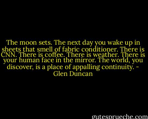 The moon sets. The next day you wake up in sheets that smell of fabric conditioner. There is CNN. There is coffee. There is weather. There is your human face in the mirror. The world, you discover, is a place of appalling continuity. - Glen Duncan