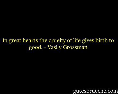 In great hearts the cruelty of life gives birth to good. - Vasily Grossman