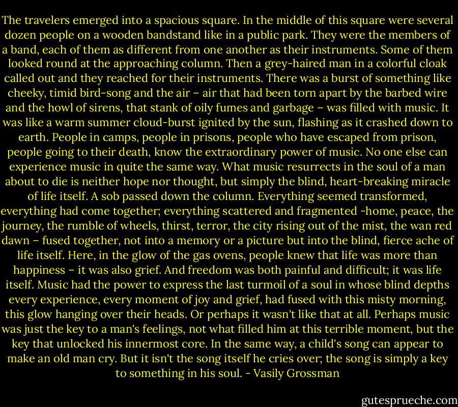 The travelers emerged into a spacious square. In the middle of this square were several dozen people on a wooden bandstand like in a public park. They were the members of a band, each of them as different from one another as their instruments. Some of them looked round at the approaching column. Then a grey-haired man in a colorful cloak called out and they reached for their instruments. There was a burst of something like cheeky, timid bird-song and the air – air that had been torn apart by the barbed wire and the howl of sirens, that stank of oily fumes and garbage – was filled with music. It was like a warm summer cloud-burst ignited by the sun, flashing as it crashed down to earth.<br />People in camps, people in prisons, people who have escaped from prison, people going to their death, know the extraordinary power of music. No one else can experience music in quite the same way.<br />What music resurrects in the soul of a man about to die is neither hope nor thought, but simply the blind, heart-breaking miracle of life itself. A sob passed down the column. Everything seemed transformed, everything had come together; everything scattered and fragmented -home, peace, the journey, the rumble of wheels, thirst, terror, the city rising out of the mist, the wan red dawn – fused together, not into a memory or a picture but into the blind, fierce ache of life itself. Here, in the glow of the gas ovens, people knew that life was more than happiness – it was also grief. And freedom was both painful and difficult; it was life itself.<br />Music had the power to express the last turmoil of a soul in whose blind depths every experience, every moment of joy and grief, had fused with this misty morning, this glow hanging over their heads. Or perhaps it wasn't like that at all. Perhaps music was just the key to a man's feelings, not what filled him at this terrible moment, but the key that unlocked his innermost core.<br />In the same way, a child's song can appear to make an old man cry. But it isn't the song itself he cries over; the song is simply a key to something in his soul. - Vasily Grossman