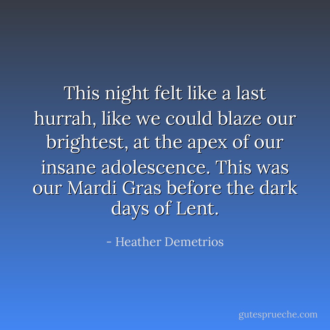 This night felt like a last hurrah, like we could blaze our brightest, at the apex of our insane adolescence. This was our Mardi Gras before the dark days of Lent. - Heather Demetrios