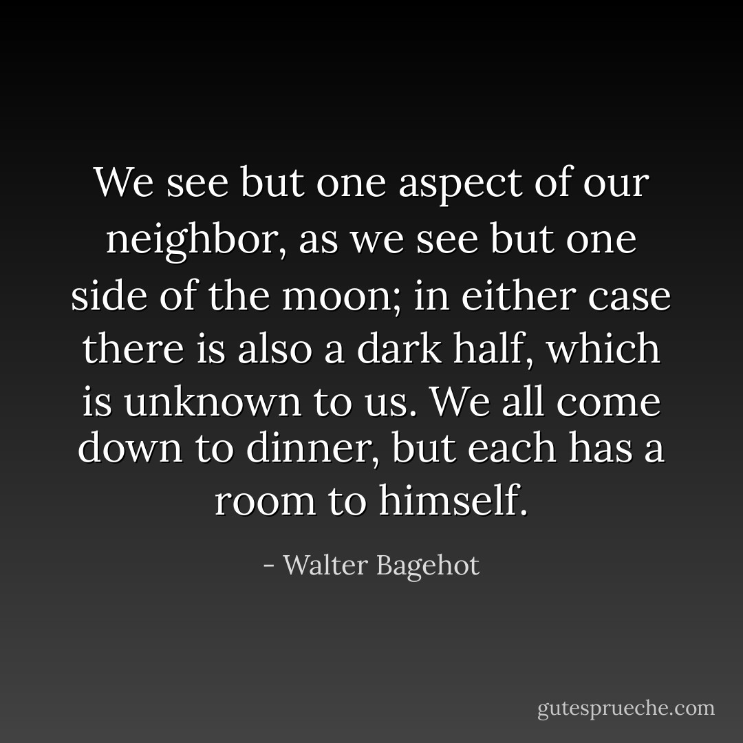 We see but one aspect of our neighbor, as we see but one side of the moon; in either case there is also a dark half, which is unknown to us. We all come down to dinner, but each has a room to himself. - Walter Bagehot