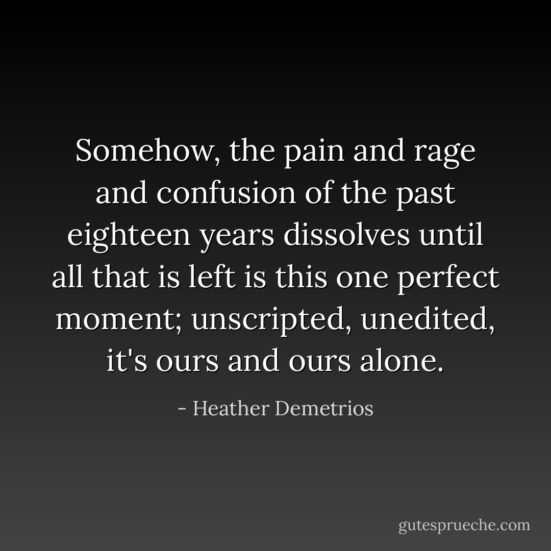 Somehow, the pain and rage and confusion of the past eighteen years dissolves until all that is left is this one perfect moment; unscripted, unedited, it's ours and ours alone. - Heather Demetrios