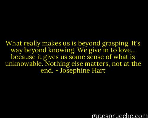 What really makes us is beyond grasping. It's way beyond knowing. We give in to love... because it gives us some sense of what is unknowable. Nothing else matters, not at the end. - Josephine Hart