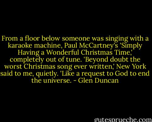 From a floor below someone was singing with a karaoke machine, Paul McCartney's 'Simply Having a Wonderful Christmas Time,' completely out of tune. 'Beyond doubt the worst Christmas song ever written,' New York said to me, quietly. 'Like a request to God to end the universe. - Glen Duncan