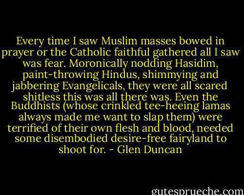 Every time I saw Muslim masses bowed in prayer or the Catholic faithful gathered all I saw was fear. Moronically nodding Hasidim, paint-throwing Hindus, shimmying and jabbering Evangelicals, they were all scared shitless this was all there was. Even the Buddhists (whose crinkled tee-heeing lamas always made me want to slap them) were terrified of their own flesh and blood, needed some disembodied desire-free fairyland to shoot for. - Glen Duncan
