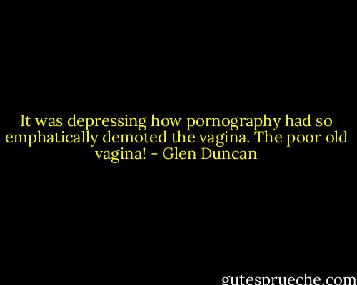 It was depressing how pornography had so emphatically demoted the vagina. The poor old vagina! - Glen Duncan