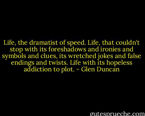 Life, the dramatist of speed. Life, that couldn't stop with its foreshadows and ironies and symbols and clues, its wretched jokes and false endings and twists. Life with its hopeless addiction to plot. - Glen Duncan